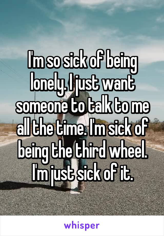 I'm so sick of being lonely. I just want someone to talk to me all the time. I'm sick of being the third wheel. I'm just sick of it.