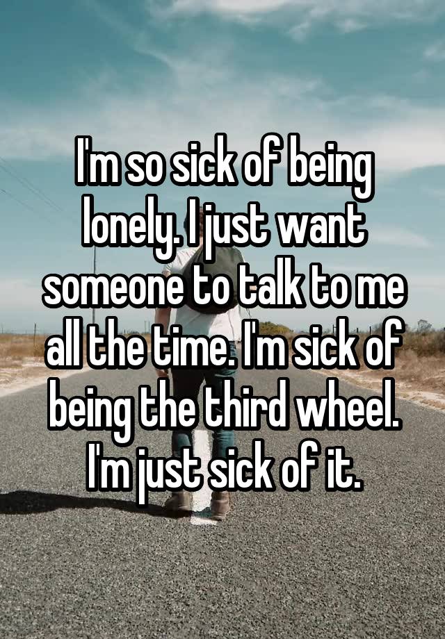 I'm so sick of being lonely. I just want someone to talk to me all the time. I'm sick of being the third wheel. I'm just sick of it.