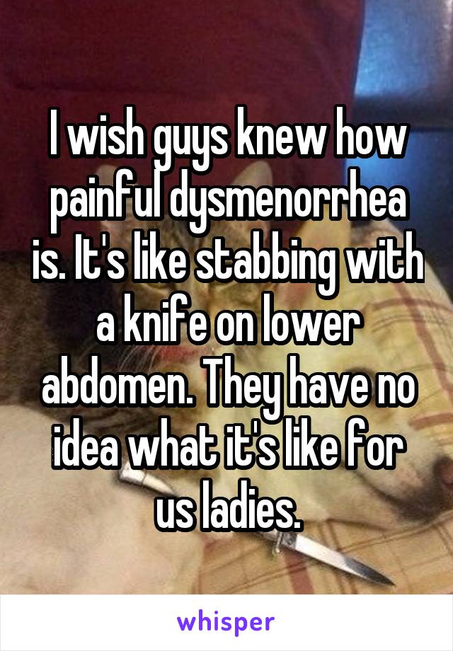 I wish guys knew how painful dysmenorrhea is. It's like stabbing with a knife on lower abdomen. They have no idea what it's like for us ladies.