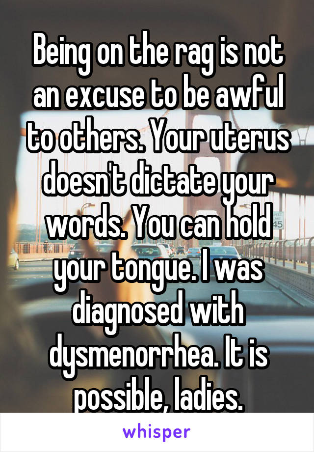 Being on the rag is not an excuse to be awful to others. Your uterus doesn't dictate your words. You can hold your tongue. I was diagnosed with dysmenorrhea. It is possible, ladies.