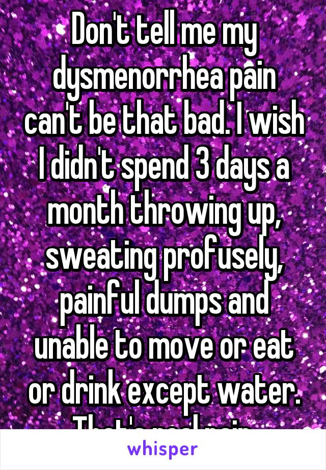 Don't tell me my dysmenorrhea pain can't be that bad. I wish I didn't spend 3 days a month throwing up, sweating profusely, painful dumps and unable to move or eat or drink except water. That's real pain.