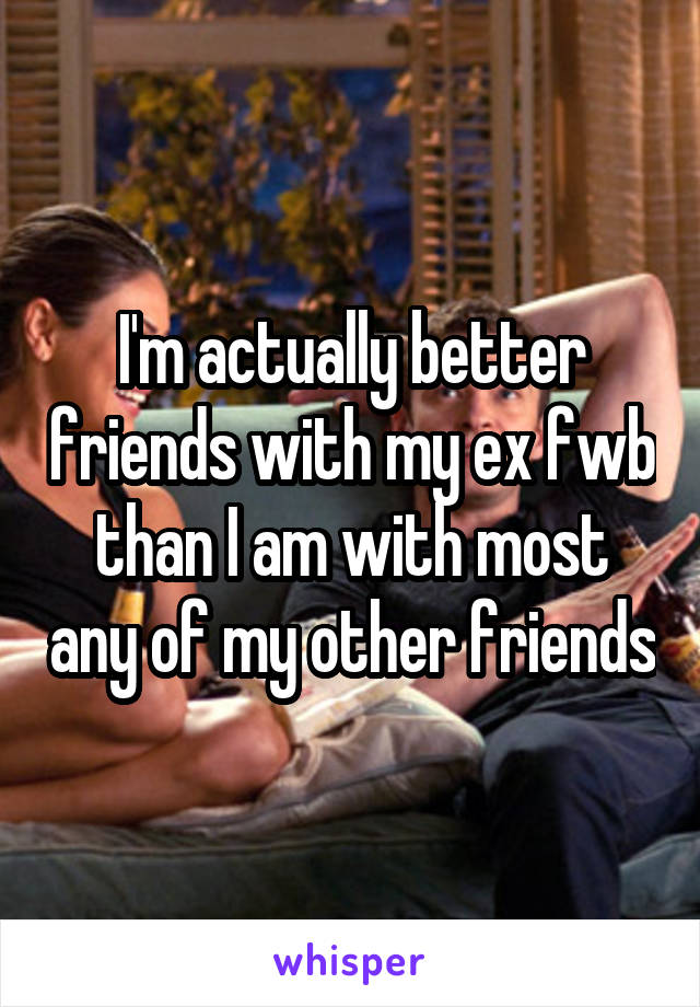 I'm actually better friends with my ex fwb than I am with most any of my other friends