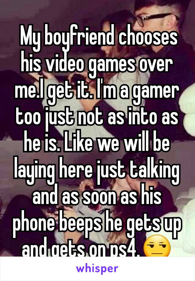  My boyfriend chooses his video games over me.I get it. I'm a gamer too just not as into as he is. Like we will be laying here just talking and as soon as his phone beeps he gets up and gets on ps4.😒