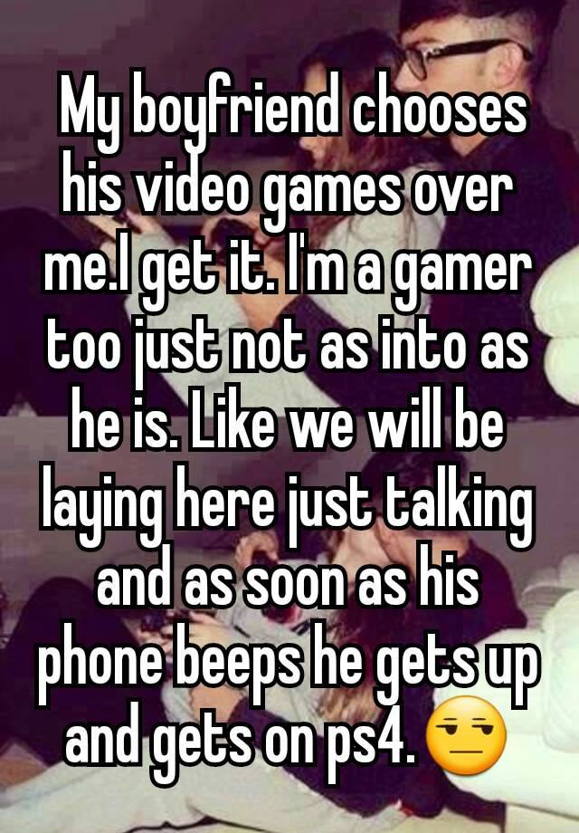  My boyfriend chooses his video games over me.I get it. I'm a gamer too just not as into as he is. Like we will be laying here just talking and as soon as his phone beeps he gets up and gets on ps4.😒