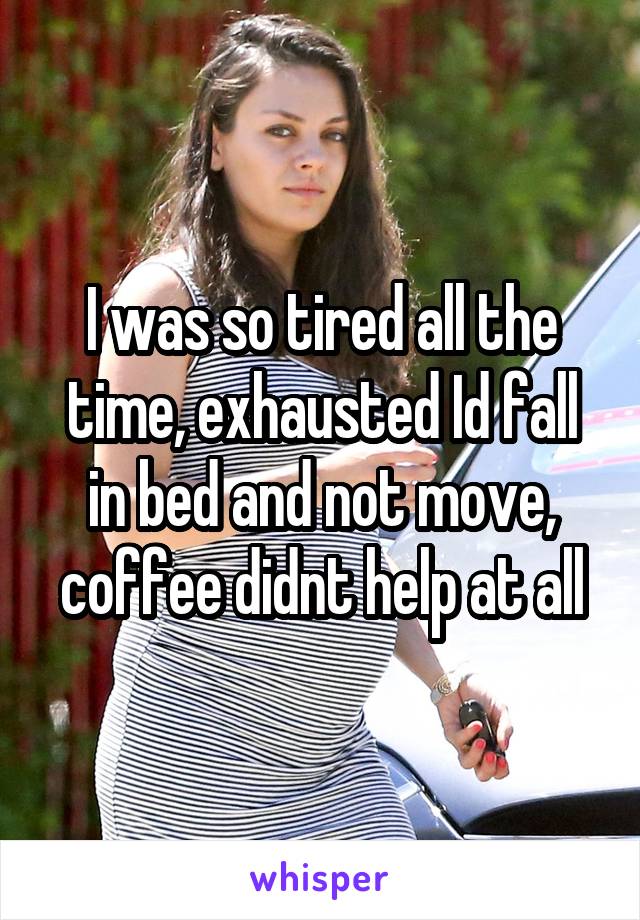 I was so tired all the time, exhausted Id fall in bed and not move, coffee didnt help at all