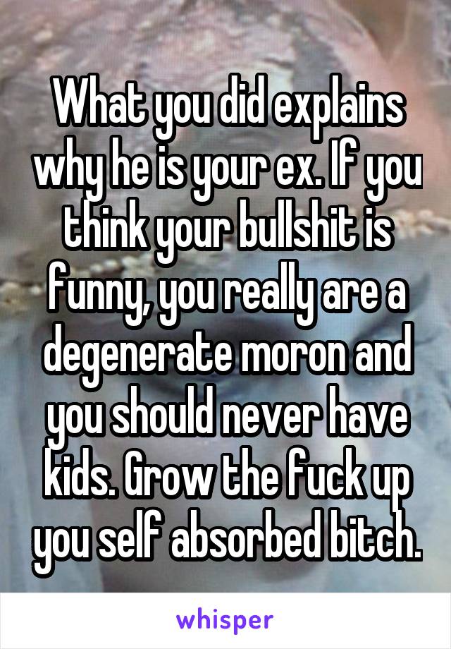 What you did explains why he is your ex. If you think your bullshit is funny, you really are a degenerate moron and you should never have kids. Grow the fuck up you self absorbed bitch.