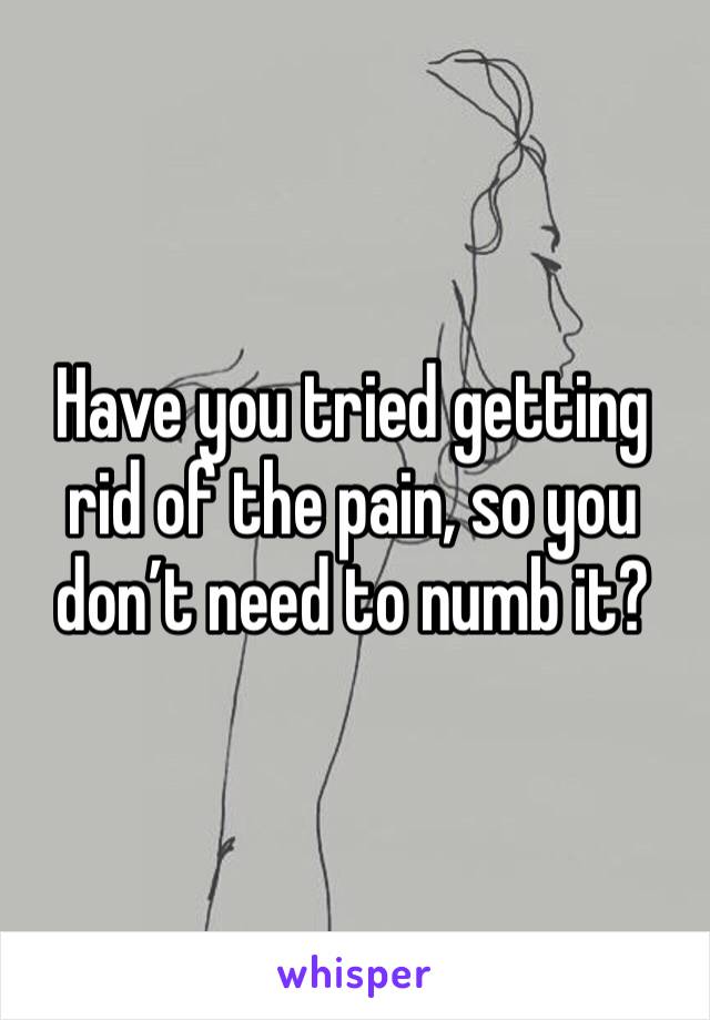 Have you tried getting rid of the pain, so you don’t need to numb it?