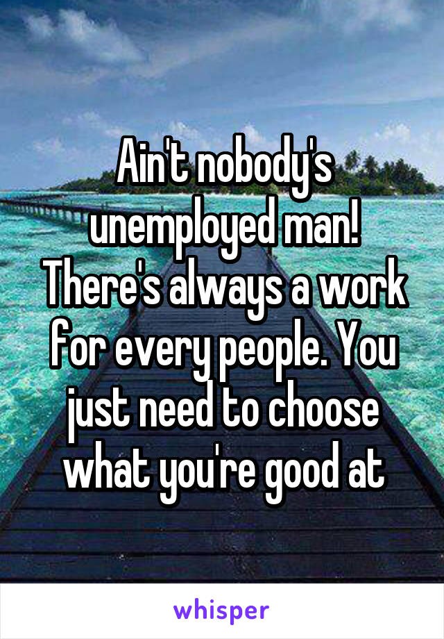 Ain't nobody's unemployed man! There's always a work for every people. You just need to choose what you're good at