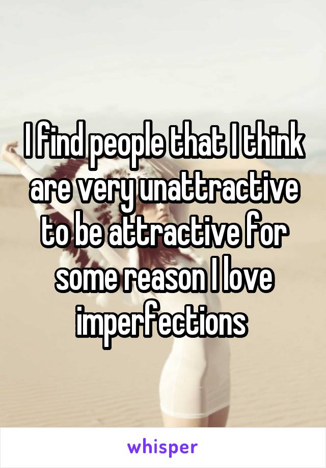 I find people that I think are very unattractive to be attractive for some reason I love imperfections 