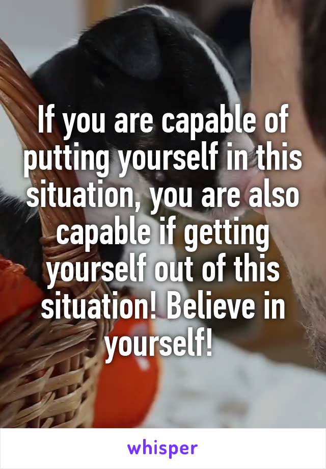 If you are capable of putting yourself in this situation, you are also capable if getting yourself out of this situation! Believe in yourself! 