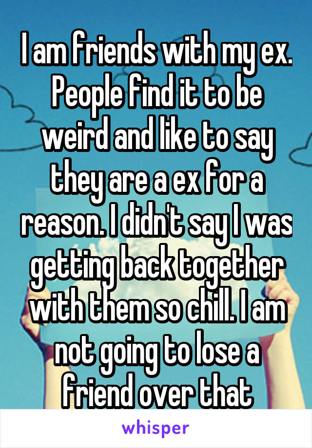 I am friends with my ex. People find it to be weird and like to say they are a ex for a reason. I didn't say I was getting back together with them so chill. I am not going to lose a friend over that
