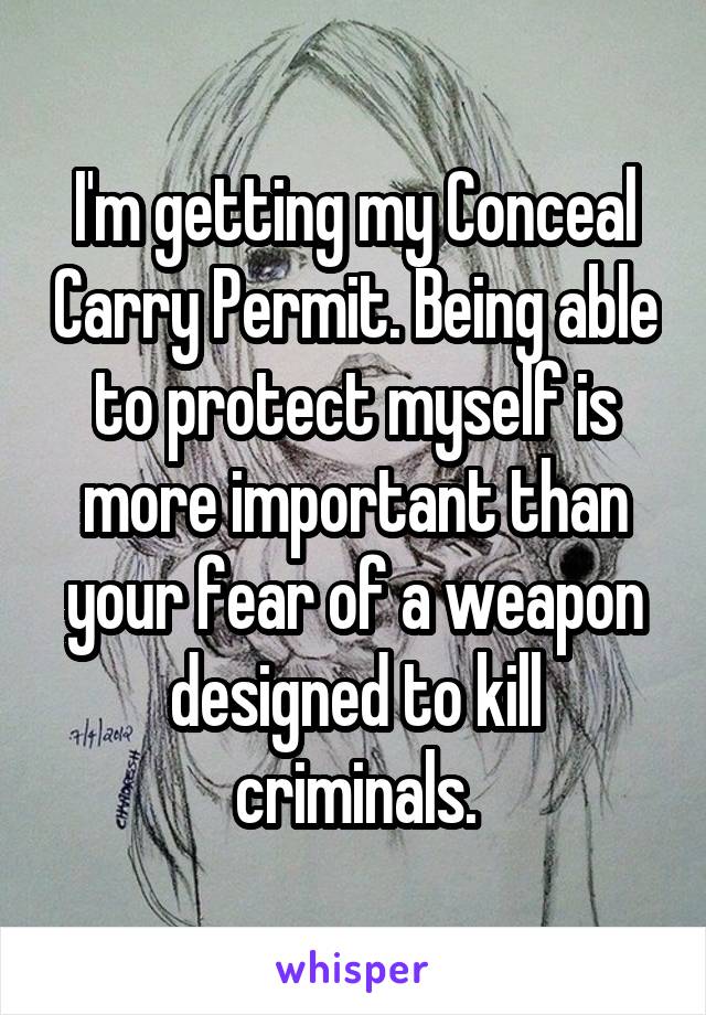 I'm getting my Conceal Carry Permit. Being able to protect myself is more important than your fear of a weapon designed to kill criminals.