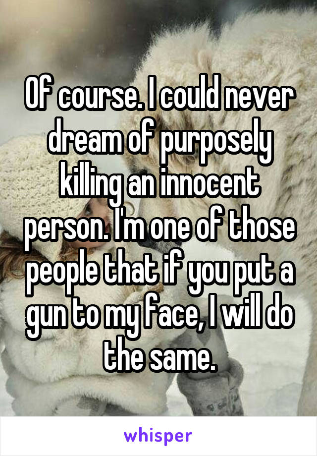 Of course. I could never dream of purposely killing an innocent person. I'm one of those people that if you put a gun to my face, I will do the same.