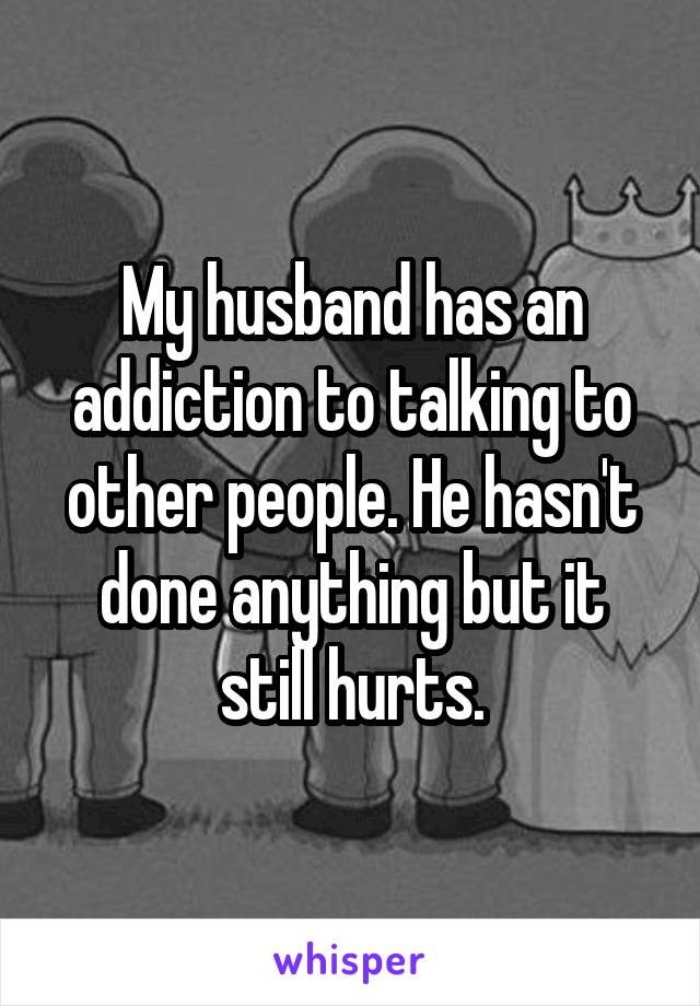 My husband has an addiction to talking to other people. He hasn't done anything but it still hurts.