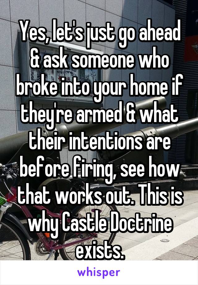 Yes, let's just go ahead & ask someone who broke into your home if they're armed & what their intentions are before firing, see how that works out. This is why Castle Doctrine exists.