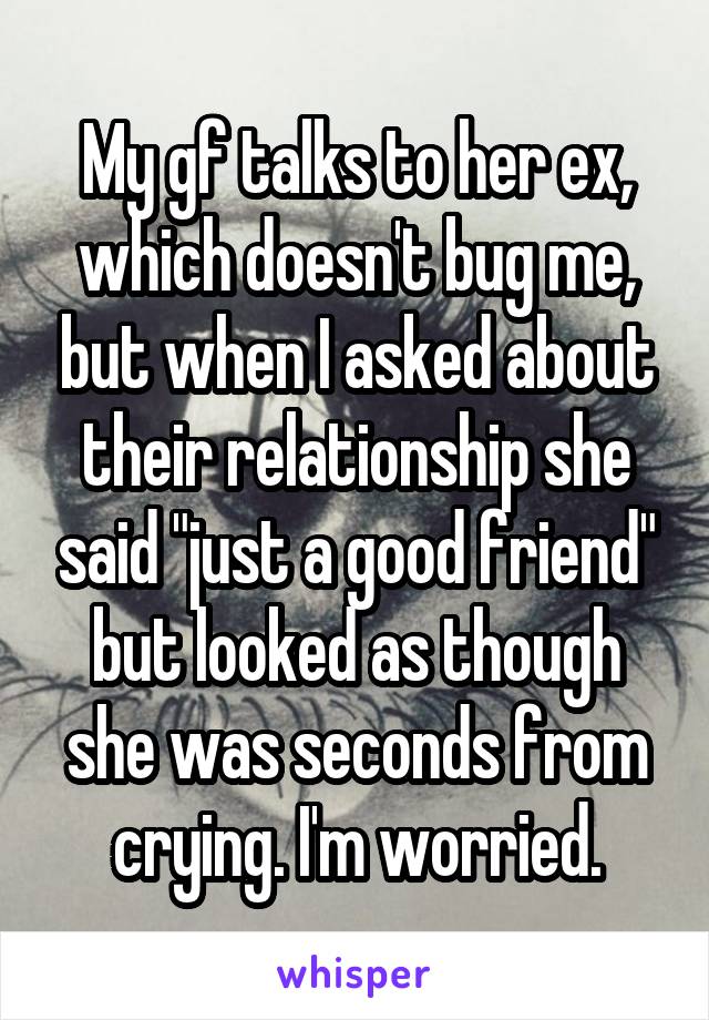 My gf talks to her ex, which doesn't bug me, but when I asked about their relationship she said "just a good friend" but looked as though she was seconds from crying. I'm worried.