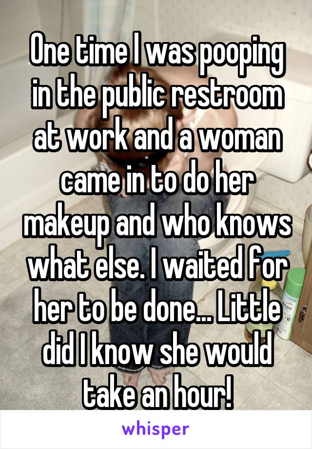 One time I was pooping in the public restroom at work and a woman came in to do her makeup and who knows what else. I waited for her to be done... Little did I know she would take an hour!
