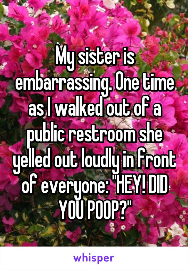 My sister is embarrassing. One time as I walked out of a public restroom she yelled out loudly in front of everyone: "HEY! DID YOU POOP?"