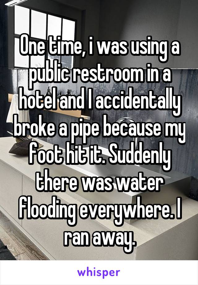 One time, i was using a public restroom in a hotel and I accidentally broke a pipe because my foot hit it. Suddenly there was water flooding everywhere. I ran away.