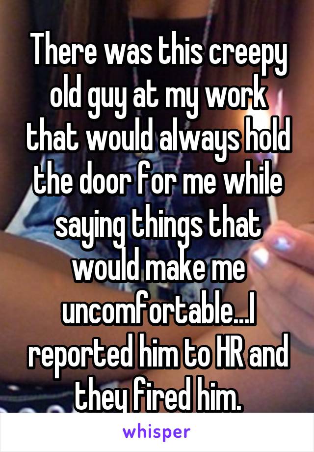 There was this creepy old guy at my work that would always hold the door for me while saying things that would make me uncomfortable...I reported him to HR and they fired him.