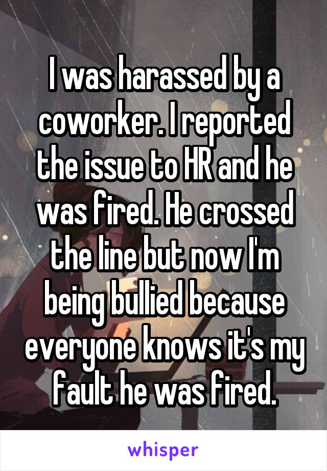 I was harassed by a coworker. I reported the issue to HR and he was fired. He crossed the line but now I'm being bullied because everyone knows it's my fault he was fired.