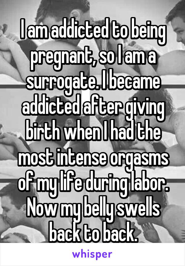 I am addicted to being pregnant, so I am a surrogate. I became addicted after giving birth when I had the most intense orgasms of my life during labor. Now my belly swells back to back.