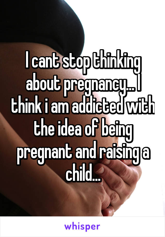 I cant stop thinking about pregnancy... I think i am addicted with the idea of being pregnant and raising a child...