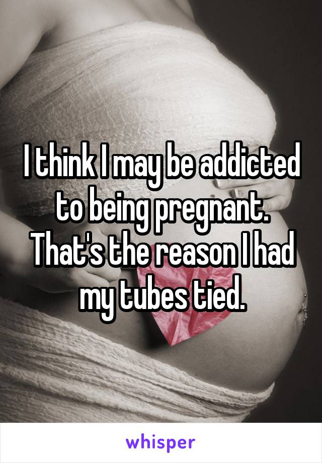 I think I may be addicted to being pregnant. That's the reason I had my tubes tied.