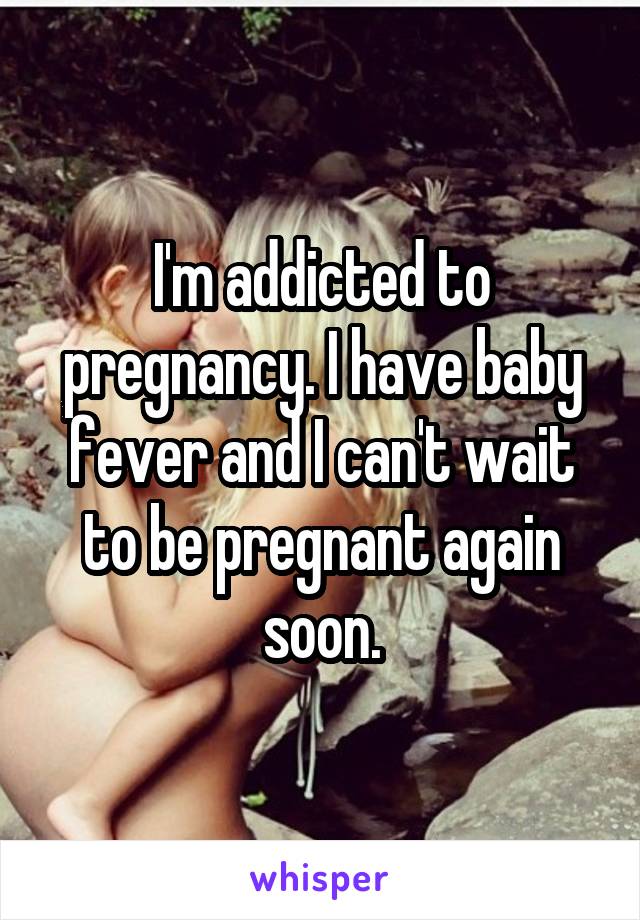 I'm addicted to pregnancy. I have baby fever and I can't wait to be pregnant again soon.