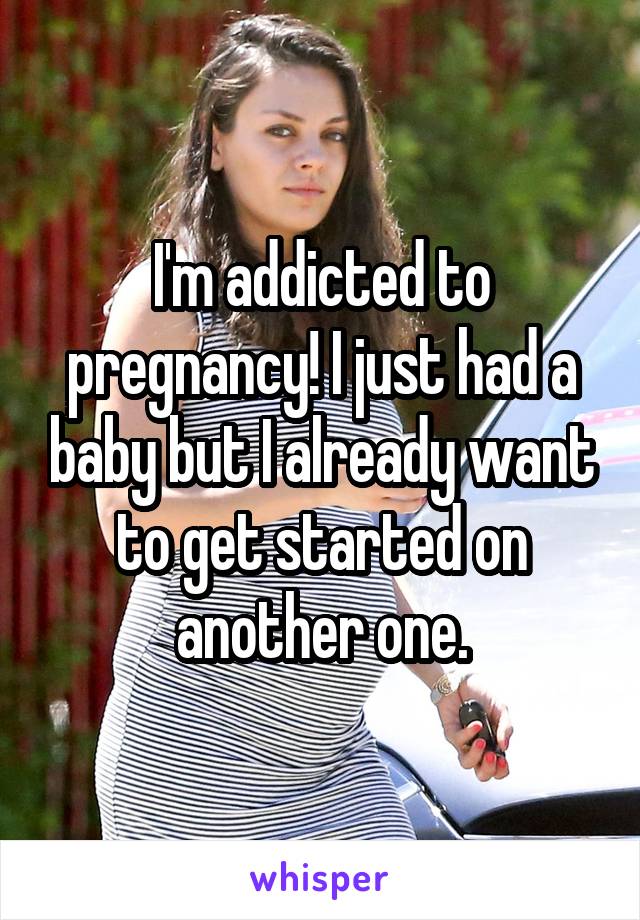 I'm addicted to pregnancy! I just had a baby but I already want to get started on another one.
