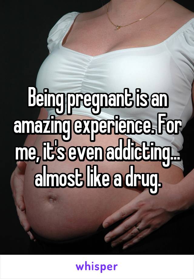 Being pregnant is an amazing experience. For me, it's even addicting... almost like a drug.