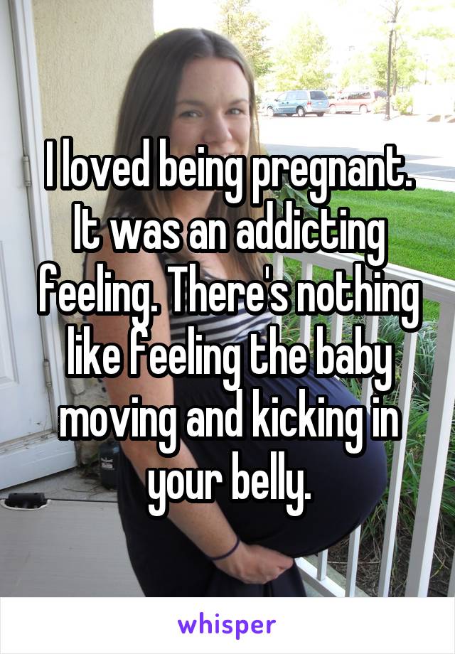 I loved being pregnant. It was an addicting feeling. There's nothing like feeling the baby moving and kicking in your belly.