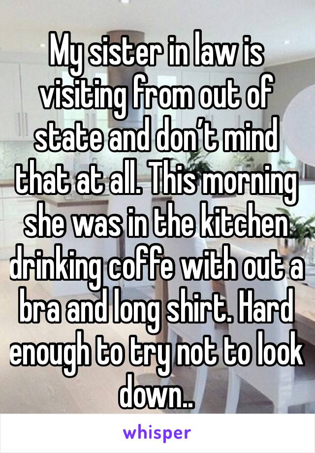 My sister in law is visiting from out of state and don’t mind that at all. This morning she was in the kitchen drinking coffe with out a bra and long shirt. Hard enough to try not to look down..