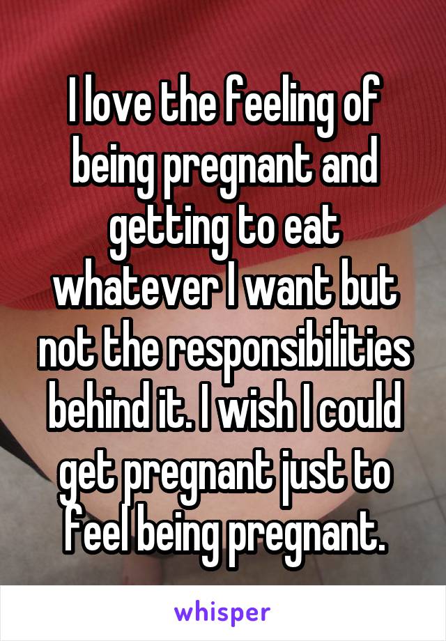 I love the feeling of being pregnant and getting to eat whatever I want but not the responsibilities behind it. I wish I could get pregnant just to feel being pregnant.