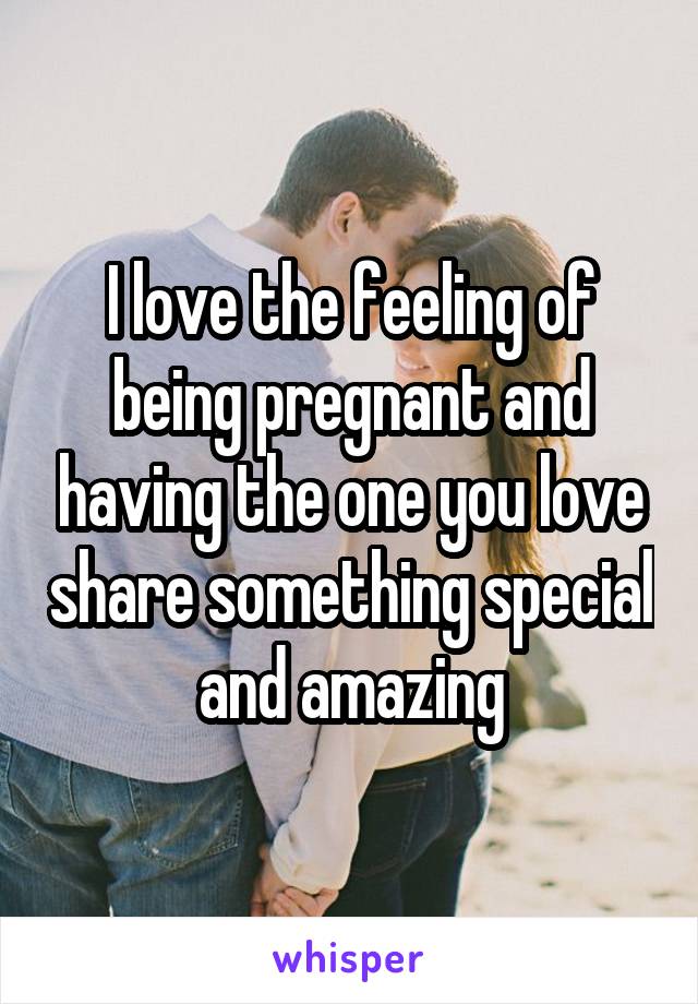 I love the feeling of being pregnant and having the one you love share something special and amazing