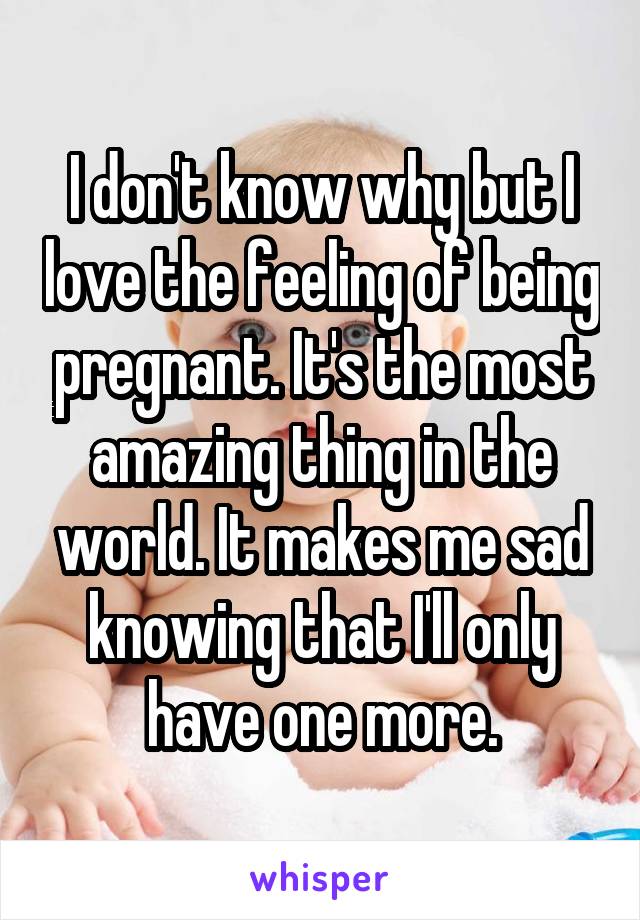 I don't know why but I love the feeling of being pregnant. It's the most amazing thing in the world. It makes me sad knowing that I'll only have one more.
