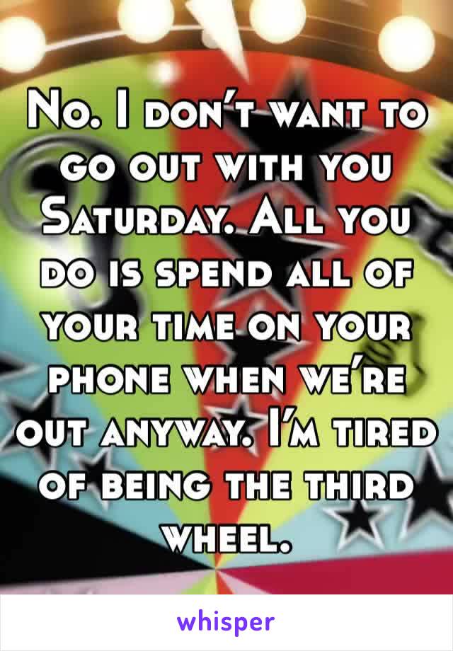 No. I don’t want to go out with you Saturday. All you do is spend all of your time on your phone when we’re out anyway. I’m tired of being the third wheel.