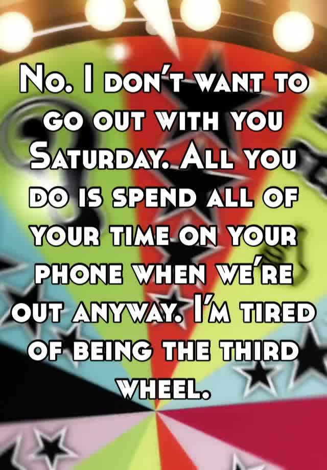 No. I don’t want to go out with you Saturday. All you do is spend all of your time on your phone when we’re out anyway. I’m tired of being the third wheel.