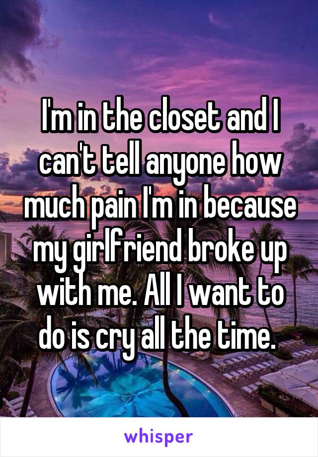 I'm in the closet and I can't tell anyone how much pain I'm in because my girlfriend broke up with me. All I want to do is cry all the time. 