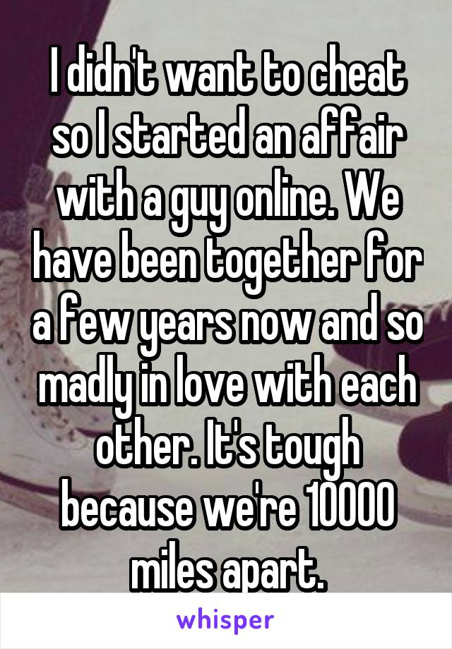 I didn't want to cheat so I started an affair with a guy online. We have been together for a few years now and so madly in love with each other. It's tough because we're 10000 miles apart.