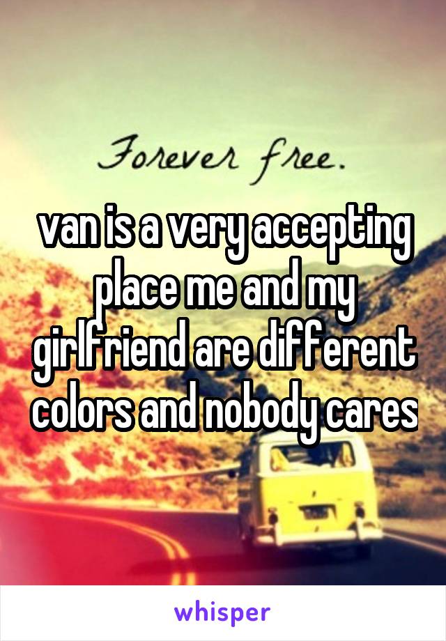 van is a very accepting place me and my girlfriend are different colors and nobody cares