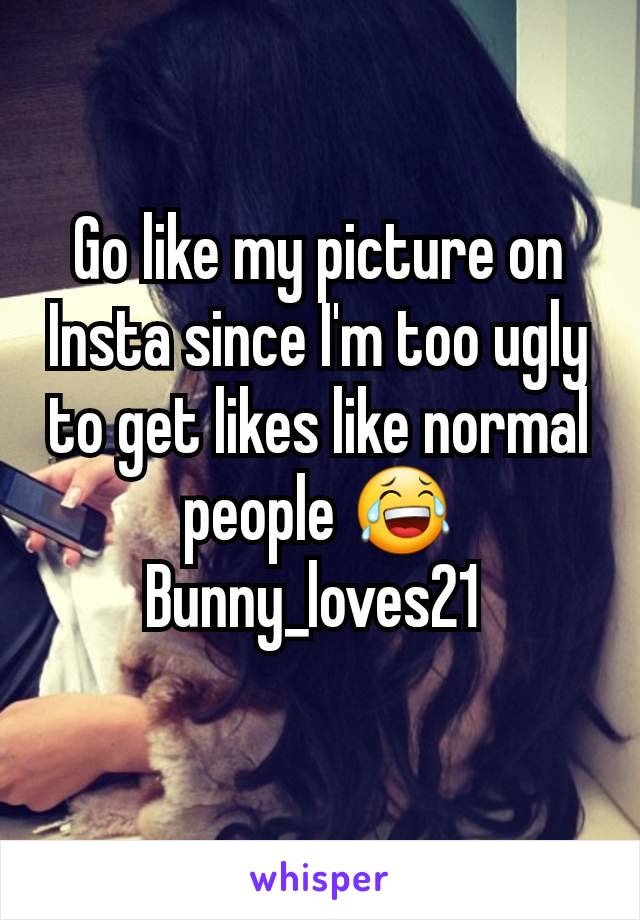 Go like my picture on Insta since I'm too ugly to get likes like normal people 😂 Bunny_loves21 