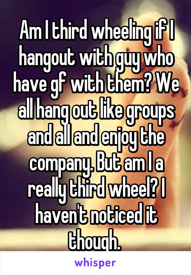 Am I third wheeling if I hangout with guy who have gf with them? We all hang out like groups and all and enjoy the company. But am I a really third wheel? I haven't noticed it though. 