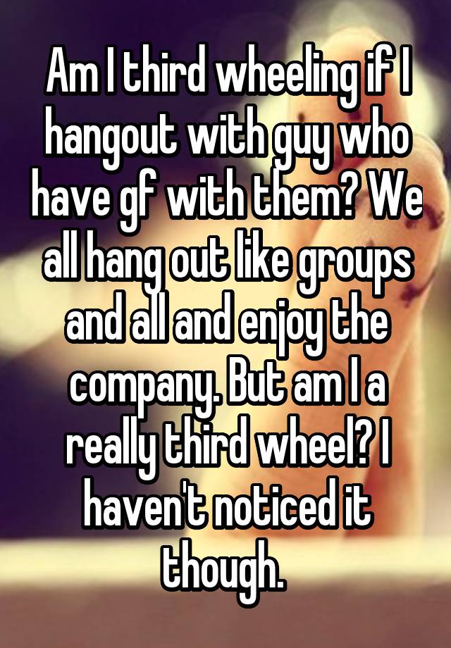 Am I third wheeling if I hangout with guy who have gf with them? We all hang out like groups and all and enjoy the company. But am I a really third wheel? I haven't noticed it though. 