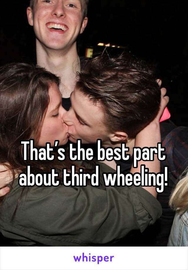 That’s the best part about third wheeling!