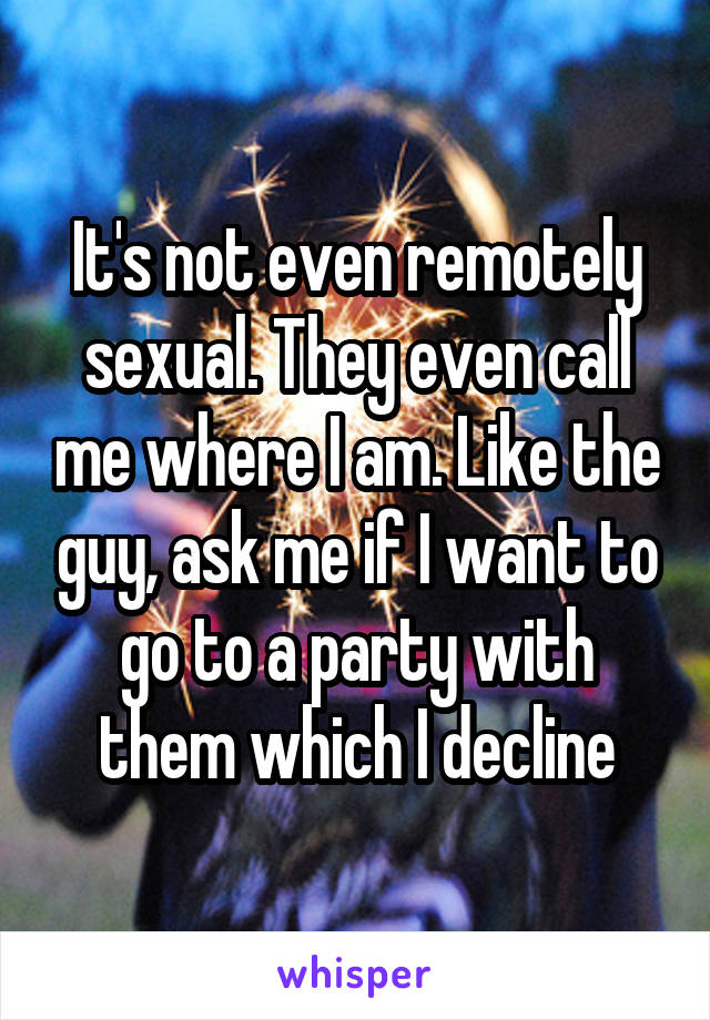 It's not even remotely sexual. They even call me where I am. Like the guy, ask me if I want to go to a party with them which I decline