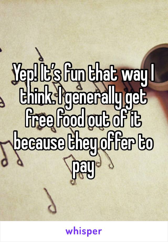 Yep! It’s fun that way I think. I generally get free food out of it because they offer to pay 