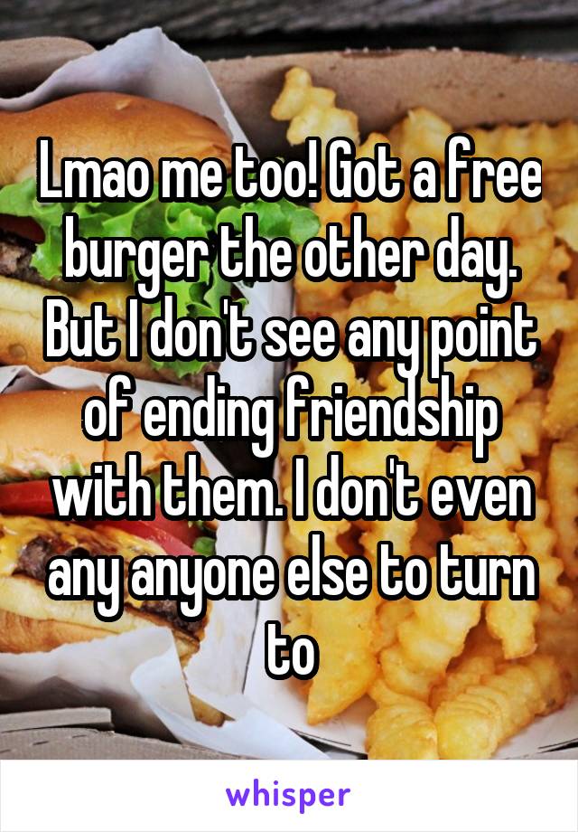 Lmao me too! Got a free burger the other day. But I don't see any point of ending friendship with them. I don't even any anyone else to turn to