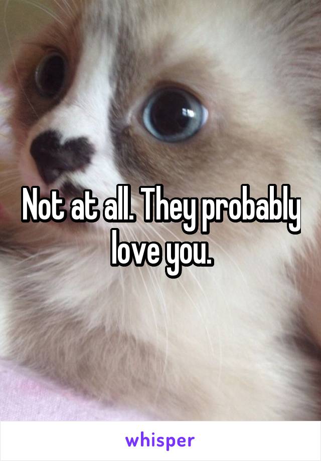 Not at all. They probably love you.