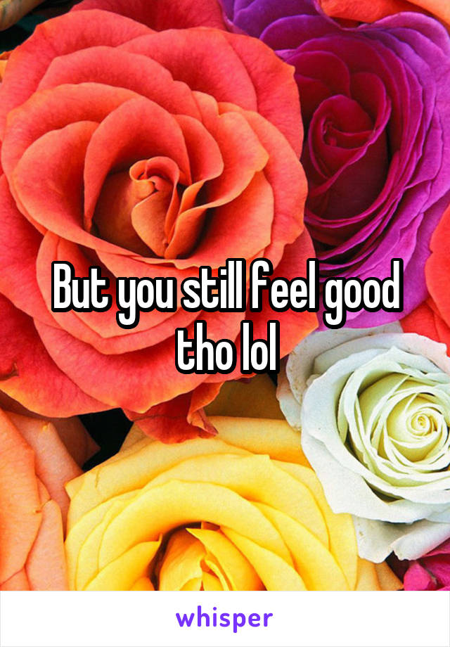 But you still feel good tho lol